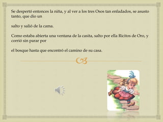 Se despertó entonces la niña, y al ver a los tres Osos tan enfadados, se asusto 
tanto, que dio un 
 
salto y salió de la cama. 
Como estaba abierta una ventana de la casita, salto por ella Ricitos de Oro, y 
corrió sin parar por 
el bosque hasta que encontró el camino de su casa. 
 