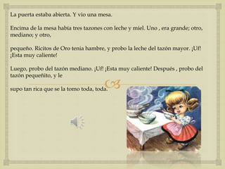La puerta estaba abierta. Y vio una mesa. 
Encima de la mesa había tres tazones con leche y miel. Uno , era grande; otro, 
mediano; y otro, 
pequeño. Ricitos de Oro tenia hambre, y probo la leche del tazón mayor. ¡Uf! 
¡Esta muy caliente! 
Luego, probo del tazón mediano. ¡Uf! ¡Esta muy caliente! Después , probo del 
tazón pequeñito, y le 
 
supo tan rica que se la tomo toda, toda. 
 