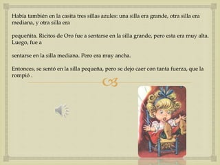 Había también en la casita tres sillas azules: una silla era grande, otra silla era 
mediana, y otra silla era 
pequeñita. Ricitos de Oro fue a sentarse en la silla grande, pero esta era muy alta. 
Luego, fue a 
sentarse en la silla mediana. Pero era muy ancha. 
Entonces, se sentó en la silla pequeña, pero se dejo caer con tanta fuerza, que la 
rompió . 
 
 