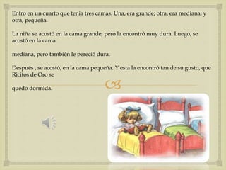 Entro en un cuarto que tenia tres camas. Una, era grande; otra, era mediana; y 
otra, pequeña. 
La niña se acostó en la cama grande, pero la encontró muy dura. Luego, se 
acostó en la cama 
mediana, pero también le pereció dura. 
Después , se acostó, en la cama pequeña. Y esta la encontró tan de su gusto, que 
Ricitos de Oro se 
 
quedo dormida. 
 