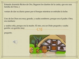 Estando dormida Ricitos de Oro, llegaron los dueños de la casita, que era una 
familia de Osos, y 
venían de dar su diario paseo por el bosque mientras se enfriaba la leche. 
Uno de los Osos era muy grande, y usaba sombrero, porque era el padre. Otro, 
era mediano 
y usaba cofia, porque era la madre. El otro, era un Osito pequeño y usaba 
gorrito: un gorrito muy 
 
pequeño. 
 