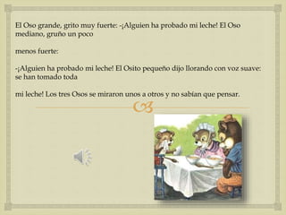 El Oso grande, grito muy fuerte: -¡Alguien ha probado mi leche! El Oso 
mediano, gruño un poco 
 
menos fuerte: 
-¡Alguien ha probado mi leche! El Osito pequeño dijo llorando con voz suave: 
se han tomado toda 
mi leche! Los tres Osos se miraron unos a otros y no sabían que pensar. 
 