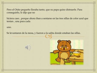 Pero el Osito pequeño lloraba tanto, que su papa quiso distraerle. Para 
conseguirlo, le dijo que no 
hiciera caso , porque ahora iban a sentarse en las tres sillas de color azul que 
tenían , una para cada 
 
uno. 
Se levantaron de la mesa, y fueron a la salita donde estaban las sillas. 
 