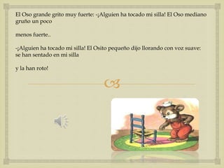 El Oso grande grito muy fuerte: -¡Alguien ha tocado mi silla! El Oso mediano 
gruño un poco 
 
menos fuerte.. 
-¡Alguien ha tocado mi silla! El Osito pequeño dijo llorando con voz suave: 
se han sentado en mi silla 
y la han roto! 
 
