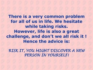 There is a very common problem
  for all of us in life. We hesitate
          while taking risks.
    However, life is also a great
challenge, and don’t we all risk it !
        Hence the advice is:

RISK IT, YOU MIGHT DISCOVER A NEW
        PERSON IN YOURSELF!
 