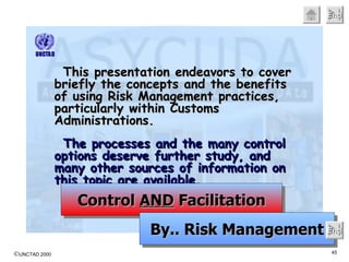 This presentation endeavors to cover briefly the concepts and the benefits of using Risk Management practices, particularly within Customs Administrations.   The processes and the many control options deserve further study, and many other sources of information on this topic are available. Control  AND  Facilitation By.. Risk Management End 