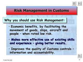 Economic benefits, by facilitating the movement of goods, ships, aircraft and people – when rated low risk. Makes more effective use of existing skills and experience – giving better results. Improves the quality of Customs controls – information and accountability. Next Risk Management in Customs Why you should use Risk Management: 