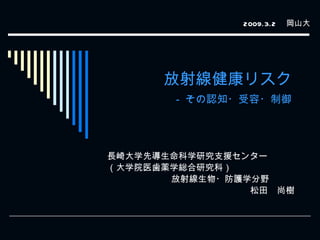 放射線健康リスク -  その認知・受容・制御 長崎大学先導生命科学研究支援センター （大学院医歯薬学総合研究科） 放射線生物・防護学分野 松田　尚樹　 2009.3.2 　岡山大 