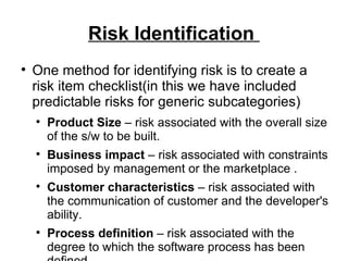 Risk Identification  One method for identifying risk is to create a risk item checklist(in this we have included predictable risks for generic subcategories) Product Size  – risk associated with the overall size of the s/w to be built. Business impact  – risk associated with constraints imposed by management or the marketplace . Customer characteristics  – risk associated with the communication of customer and the developer's ability. Process definition  – risk associated with the degree to which the software process has been defined. Development environment  – risk associated with the availability and quality of the tool to be used to build a product. Technology to be build  – risk associated with the complexity of the system to be built. Staff size and experience  – risk associated with the overall technical and project experience of the s/w engineers who will do the work. 
