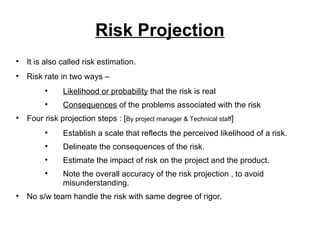 Risk Projection It is also called risk estimation. Risk rate in two ways –  Likelihood or probability  that the risk is real Consequences  of the problems associated with the risk Four risk projection steps : [ By project manager & Technical staff ] Establish a scale that reflects the perceived likelihood of a risk. Delineate the consequences of the risk. Estimate the impact of risk on the project and the product. Note the overall accuracy of the risk projection , to avoid misunderstanding. No s/w team handle the risk with same degree of rigor. 
