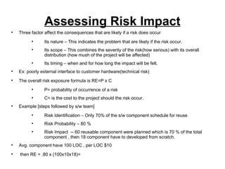 Assessing Risk Impact Three factor affect the consequences that are likely if a risk does occur Its nature – This indicates the problem that are likely if the risk occur. Its scope – This combines the severity of the risk(how serious) with its overall distribution (how mush of the project will be affected) Its timing – when and for how long the impact will be felt. Ex: poorly external interface to customer hardware(technical risk) The overall risk exposure formula is RE=P x C P= probability of occurrence of a risk C= is the cost to the project should the risk occur. Example [steps followed by s/w team] Risk Identification – Only 70% of the s/w component schedule for reuse Risk Probability – 80 % Risk Impact  -- 60 reusable component were planned which is 70 % of the total component , then 18 component have to developed from scratch. Avg. component have 100 LOC , per LOC $10 then RE = .80 x (100x10x18)=  