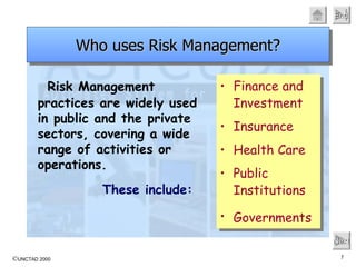 Risk Management practices are widely used in public and the private sectors, covering a wide range of activities or operations. These include:   Next Who uses Risk Management? Finance and Investment Insurance Health Care Public Institutions Governments   