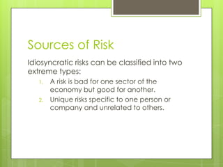 Sources of Risk
Idiosyncratic risks can be classified into two
extreme types:
   1.   A risk is bad for one sector of the
        economy but good for another.
   2.   Unique risks specific to one person or
        company and unrelated to others.
 
