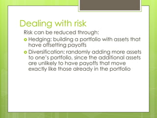 Dealing with risk
 Risk can be reduced through:
  Hedging: building a portfolio with assets that
   have offsetting payoffs
  Diversification: randomly adding more assets
   to one’s portfolio, since the additional assets
   are unlikely to have payoffs that move
   exactly like those already in the portfolio
 