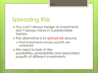 5-22




Spreading Risk
 You  can’t always hedge as investments
  don’t always move in a predictable
  fashion.
 The alternative is to spread risk around.
     Find investments whose payoffs are
      unrelated.
 Weneed to look at the
 possibilities, probabilities and associated
 payoffs of different investments.
 