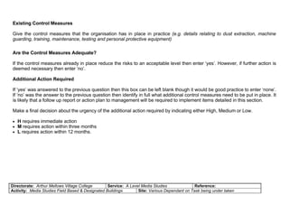 Existing Control Measures

Give the control measures that the organisation has in place in practice (e.g. details relating to dust extraction, machine
guarding, training, maintenance, testing and personal protective equipment)

Are the Control Measures Adequate?

If the control measures already in place reduce the risks to an acceptable level then enter ‘yes’. However, if further action is
deemed necessary then enter ‘no’.

Additional Action Required

If ‘yes’ was answered to the previous question then this box can be left blank though it would be good practice to enter ‘none’.
If ‘no’ was the answer to the previous question then identify in full what additional control measures need to be put in place. It
is likely that a follow up report or action plan to management will be required to implement items detailed in this section.

Make a final decision about the urgency of the additional action required by indicating either High, Medium or Low.

• H requires immediate action
• M requires action within three months
• L requires action within 12 months.




Directorate: Arthur Mellows Village College       Service: A Level Media Studies              Reference:
Activity: Media Studies Field Based & Designated Buildings       Site: Various Dependant on Task being under taken
 