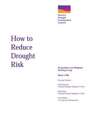 Western
          Drought
          Coordination
          Council




How to
Reduce
Drought
Risk      Preparedness and Mitigation
          Working Group

          March 1998

          Principal Authors:

          Cody Knutson,
          National Drought Mitigation Center

          Mike Hayes,
          National Drought Mitigation Center

          Tom Phillips,
          U.S. Bureau of Reclamation
 