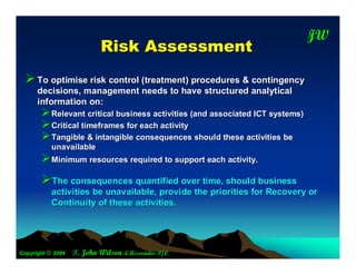 JW
                                                                             T

                            R isk A ssessm ent
   To optimise risk control (treatment) procedures & contingency
      decisions, management needs to have structured analytical
      information on:
       Relevant critical business activities (and associated ICT systems)
       Critical timeframes for each activity
       Tangible & intangible consequences should these activities be
           unavailable
       Minimum resources required to support each activity.
       The consequences quantified over time, should business
           activities be unavailable, provide the priorities for Recovery or
           Continuity of these activities.




Copyright © 2004   T. John Wilson & Associates P/L
 