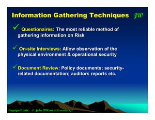 JW
  In fo rm a tio n G a th e rin g T e c h n iq u e s T

    Questionaires: The most reliable method of
       gathering information on Risk

    On-site Interviews: Allow observation of the
       physical environment & operational security

   Document Review: Policy documents; security-
       related documentation; auditors reports etc.




Copyright © 2004   T. John Wilson & Associates P/L
 