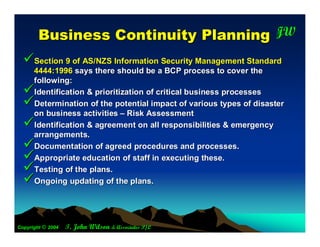 B usiness C ontinuity P lanning JW                           T




  Section 9 of AS/NZS Information Security Management Standard
      4444:1996 says there should be a BCP process to cover the
      following:
     Identification & prioritization of critical business processes
     Determination of the potential impact of various types of disaster
      on business activities – Risk Assessment
     Identification & agreement on all responsibilities & emergency
      arrangements.
     Documentation of agreed procedures and processes.
     Appropriate education of staff in executing these.
     Testing of the plans.
     Ongoing updating of the plans.




Copyright © 2004   T. John Wilson & Associates P/L
 