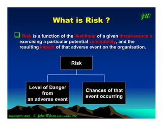 JW
                                                                       T
                                W hat is R isk ?
    Risk is a function of the likelihood of a given threat-source’s
        exercising a particular potential vulnerability, and the
        resulting impact of that adverse event on the organisation.


                                             Risk



               Level of Danger
                                                     Chances of that
                    from
                                                     event occurring
              an adverse event


Copyright © 2004   T. John Wilson & Associates P/L
 