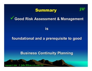 S um m ary         JW
                                                          T




      Good Risk Assessment & Management
                                                     is

         foundational and a prerequisite to good


                     Business Continuity Planning


Copyright © 2004   T. John Wilson & Associates P/L
 