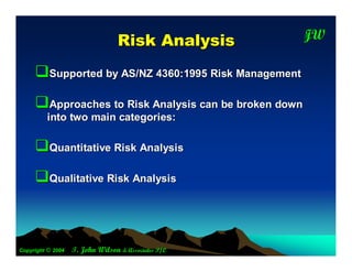 R isk A nalysis      JW
                                                       T




     Supported by AS/NZ 4360:1995 Risk Management
     Approaches to Risk Analysis can be broken down
         into two main categories:

     Quantitative Risk Analysis
     Qualitative Risk Analysis



Copyright © 2004   T. John Wilson & Associates P/L
 