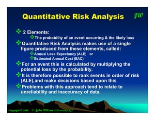 Q uantitative R isk A nalysis                                  JW
                                                                          T




      2 Elements:
                   The probability of an event occurring & the likely loss
     Quantitative Risk Analysis makes use of a single
         figure produced from these elements, called:
                   Annual Loss Expectancy (ALE)      or
                   Estimated Annual Cost (EAC)
     For an event this is calculated by multiplying the
      potential loss by the probability.
     It is therefore possible to rank events in order of risk
      (ALE),and make decisions based upon this
     Problems with this approach tend to relate to
      unreliability and inaccuracy of data.


Copyright © 2004    T. John Wilson & Associates P/L
 