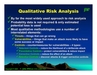 Q ualitative R isk A nalysis                              JW
                                                                             T




  By far the most widely used approach to risk analysis
  Probability data is not required & only estimated
   potential loss is used
  Most qualitative methodologies use a number of
   interrelated elements:
        Threats – things that can go wrong
        Vulnerabilities – things that make an attack more likely to have
         some success or impact
        Controls – countermeasures for vulnerabilities – 4 types:
              Deterrent Controls – reduce the likelihood of a deliberate attack
              Preventative Controls – protect vulnerabilities & reduce impact
              Corrective Controls – reduce the effect of an attack
              Detective Controls – discover attacks & trigger corrective controls


Copyright © 2004   T. John Wilson & Associates P/L
 