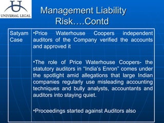 Management Liability Risk….Contd Price Waterhouse Coopers independent auditors of the Company verified the accounts and approved it  The role of Price Waterhouse Coopers- the statutory auditors in “India’s Enron” comes under the spotlight amid allegations that large Indian companies regularly use misleading accounting techniques and bully analysts, accountants and auditors into staying quiet. Proceedings started against Auditors also Satyam Case 