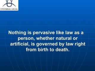 Nothing is pervasive like law as a person, whether natural or artificial, is governed by law right from birth to death. 