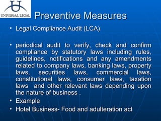 Preventive Measures Legal Compliance Audit (LCA) periodical audit to verify, check and confirm compliance by statutory laws including rules, guidelines, notifications and any amendments related to company laws, banking laws, property laws, securities laws, commercial laws, constitutional laws, consumer laws, taxation laws  and other relevant laws depending upon the nature of business . Example  Hotel Business- Food and adulteration act 