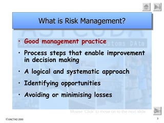 Good management practice Process steps that enable improvement in decision making A logical and systematic approach Identifying opportunities Avoiding or minimising losses Mouse ‘Click’ to move on to the next slide Next What is Risk Management? 
