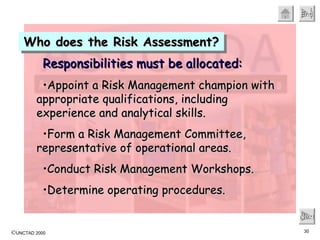 Who does the Risk Assessment? Next Responsibilities must be allocated: Appoint a Risk Management champion with appropriate qualifications, including experience and analytical skills. Form a Risk Management Committee, representative of operational areas. Conduct Risk Management Workshops. Determine operating procedures.  
