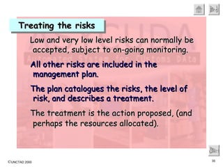 Treating the risks Next Low and very low level risks can normally be accepted, subject to on-going monitoring.   All other risks are included in the management plan. The plan catalogues the risks, the level of risk, and describes a treatment.  The treatment is the action proposed, (and perhaps the resources allocated).   