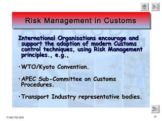 ©UNCTAD 2000 23
EndEndEndEnd
NextNextNextNext
International Organisations encourage andInternational Organisations encourage and
support the adoption of modern Customssupport the adoption of modern Customs
control techniques, using Risk Managementcontrol techniques, using Risk Management
principles., e.g.,principles., e.g.,
• WTO/Kyoto Convention.WTO/Kyoto Convention.
• APEC Sub-Committee on CustomsAPEC Sub-Committee on Customs
Procedures.Procedures.
• Transport Industry representative bodies.Transport Industry representative bodies.
Risk Management in CustomsRisk Management in CustomsRisk Management in CustomsRisk Management in Customs
 