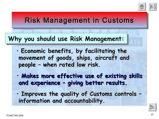 ©UNCTAD 2000 27
EndEndEndEnd
NextNextNextNext
• Economic benefits, by facilitating theEconomic benefits, by facilitating the
movement of goods, ships, aircraft andmovement of goods, ships, aircraft and
people – when rated low risk.people – when rated low risk.
• Makes more effective use of existing skillsMakes more effective use of existing skills
and experience – giving better results.and experience – giving better results.
• Improves the quality of Customs controls –Improves the quality of Customs controls –
information and accountability.information and accountability.
Risk Management in CustomsRisk Management in CustomsRisk Management in CustomsRisk Management in Customs
Why you should use Risk Management:Why you should use Risk Management:
 