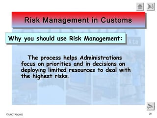 ©UNCTAD 2000 28
EndEndEndEnd
NextNextNextNext
The process helps AdministrationsThe process helps Administrations
focus on priorities and in decisions onfocus on priorities and in decisions on
deploying limited resources to deal withdeploying limited resources to deal with
the highest risks.the highest risks.
Risk Management in CustomsRisk Management in CustomsRisk Management in CustomsRisk Management in Customs
Why you should use Risk Management:Why you should use Risk Management:
 