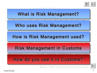 ©UNCTAD 2000 3
EndEndEndEnd
Mouse ‘Click’ to move on to the next slide NextNextNextNext
What is Risk Management?What is Risk Management?What is Risk Management?What is Risk Management?
Who uses Risk Management?Who uses Risk Management?Who uses Risk Management?Who uses Risk Management?
How is Risk Management used?How is Risk Management used?How is Risk Management used?How is Risk Management used?
Risk Management in CustomsRisk Management in CustomsRisk Management in CustomsRisk Management in Customs
How do you use it in Customs?How do you use it in Customs?How do you use it in Customs?How do you use it in Customs?
 