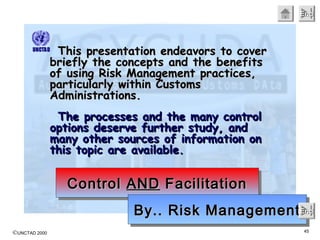 ©UNCTAD 2000 45
EndEndEndEnd
This presentation endeavors to coverThis presentation endeavors to cover
briefly the concepts and the benefitsbriefly the concepts and the benefits
of using Risk Management practices,of using Risk Management practices,
particularly within Customsparticularly within Customs
Administrations.Administrations.
The processes and the many controlThe processes and the many control
options deserve further study, andoptions deserve further study, and
many other sources of information onmany other sources of information on
this topic are available.this topic are available.
ControlControl ANDAND FacilitationFacilitationControlControl ANDAND FacilitationFacilitation
By.. Risk ManagementBy.. Risk ManagementBy.. Risk ManagementBy.. Risk ManagementEndEndEndEnd
 