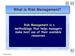 ©UNCTAD 2000 6
EndEndEndEnd
Mouse ‘Click’ to move on to the next slide NextNextNextNext
Risk Management is a
methodology that helps managers
make best use of their available
resources
What is Risk Management?What is Risk Management?What is Risk Management?What is Risk Management?
 