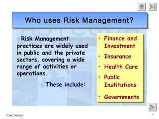 ©UNCTAD 2000 7
EndEndEndEnd
NextNextNextNext
Risk Management
practices are widely used
in public and the private
sectors, covering a wide
range of activities or
operations.
These include:
Who uses Risk Management?Who uses Risk Management?Who uses Risk Management?Who uses Risk Management?
• Finance and
Investment
• Insurance
• Health Care
• Public
Institutions
• Governments
• Finance and
Investment
• Insurance
• Health Care
• Public
Institutions
• Governments
 