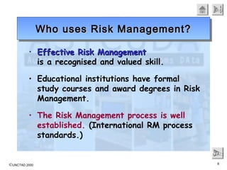 ©UNCTAD 2000 8
EndEndEndEnd
NextNextNextNext
• Effective Risk ManagementEffective Risk Management
is a recognised and valued skill.
• Educational institutions have formal
study courses and award degrees in Risk
Management.
• The Risk Management process is well
established. (International RM process
standards.)
Who uses Risk Management?Who uses Risk Management?Who uses Risk Management?Who uses Risk Management?
 