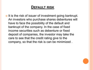 DEFAULT RISK
 It is the risk of issuer of investment going bankrupt.
An investors who purchase shares debentures will
have to face the possibility of the default and
bankrupt of the company. In the case of fixed
income securities such as debenture or fixed
deposit of companies, the investor may take the
care to see that the credit rating give to the
company, so that the risk is can be minimized .
 