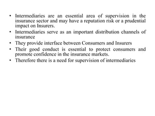 • Intermediaries are an essential area of supervision in the
insurance sector and may have a reputation risk or a prudential
impact on Insurers.
• Intermediaries serve as an important distribution channels of
insurance
• They provide interface between Consumers and Insurers
• Their good conduct is essential to protect consumers and
promote confidence in the insurance markets.
• Therefore there is a need for supervision of intermediaries
 