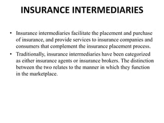 INSURANCE INTERMEDIARIES
• Insurance intermediaries facilitate the placement and purchase
of insurance, and provide services to insurance companies and
consumers that complement the insurance placement process.
• Traditionally, insurance intermediaries have been categorized
as either insurance agents or insurance brokers. The distinction
between the two relates to the manner in which they function
in the marketplace.
 