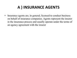 A ) INSURANCE AGENTS
• Insurance agents are, in general, licensed to conduct business
on behalf of insurance companies. Agents represent the insurer
in the insurance process and usually operate under the terms of
an agency agreement with the insurer
 