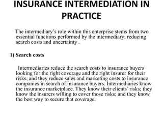INSURANCE INTERMEDIATION IN
PRACTICE
The intermediary’s role within this enterprise stems from two
essential functions performed by the intermediary: reducing
search costs and uncertainty .
1) Search costs
Intermediaries reduce the search costs to insurance buyers
looking for the right coverage and the right insurer for their
risks, and they reduce sales and marketing costs to insurance
companies in search of insurance buyers. Intermediaries know
the insurance marketplace. They know their clients’ risks; they
know the insurers willing to cover those risks; and they know
the best way to secure that coverage.
 