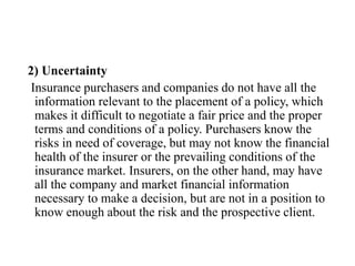 2) Uncertainty
Insurance purchasers and companies do not have all the
information relevant to the placement of a policy, which
makes it difficult to negotiate a fair price and the proper
terms and conditions of a policy. Purchasers know the
risks in need of coverage, but may not know the financial
health of the insurer or the prevailing conditions of the
insurance market. Insurers, on the other hand, may have
all the company and market financial information
necessary to make a decision, but are not in a position to
know enough about the risk and the prospective client.
 