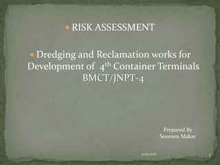  RISK ASSESSMENT
 Dredging and Reclamation works for
Development of 4th Container Terminals
BMCT/JNPT-4
3/23/2017 1
Prepared By
Soumen Makar
 
